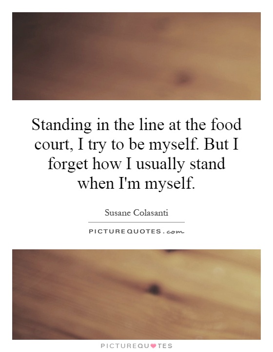 Standing in the line at the food court, I try to be myself. But I forget how I usually stand when I'm myself Picture Quote #1