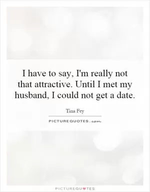 I have to say, I'm really not that attractive. Until I met my husband, I could not get a date Picture Quote #1