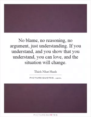 No blame, no reasoning, no argument, just understanding. If you understand, and you show that you understand, you can love, and the situation will change Picture Quote #1