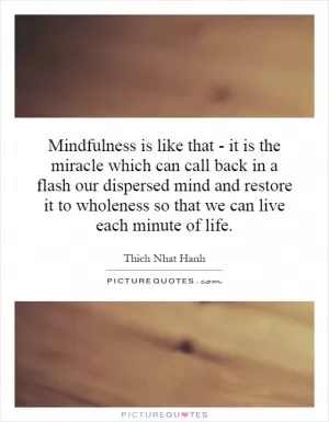 Mindfulness is like that - it is the miracle which can call back in a flash our dispersed mind and restore it to wholeness so that we can live each minute of life Picture Quote #1