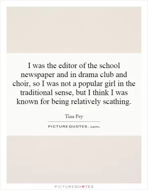 I was the editor of the school newspaper and in drama club and choir, so I was not a popular girl in the traditional sense, but I think I was known for being relatively scathing Picture Quote #1