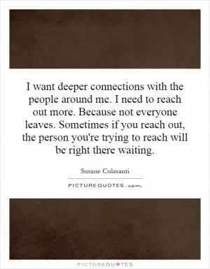 I want deeper connections with the people around me. I need to reach out more. Because not everyone leaves. Sometimes if you reach out, the person you're trying to reach will be right there waiting Picture Quote #1
