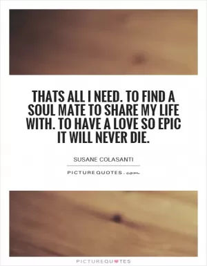 Thats all I need. To find a soul mate to share my life with. To have a love so epic it will never die Picture Quote #1