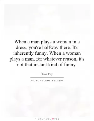 When a man plays a woman in a dress, you're halfway there. It's inherently funny. When a woman plays a man, for whatever reason, it's not that instant kind of funny Picture Quote #1