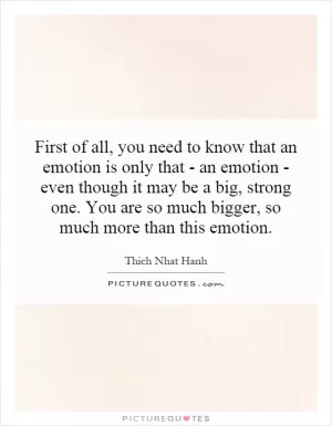 First of all, you need to know that an emotion is only that - an emotion - even though it may be a big, strong one. You are so much bigger, so much more than this emotion Picture Quote #1