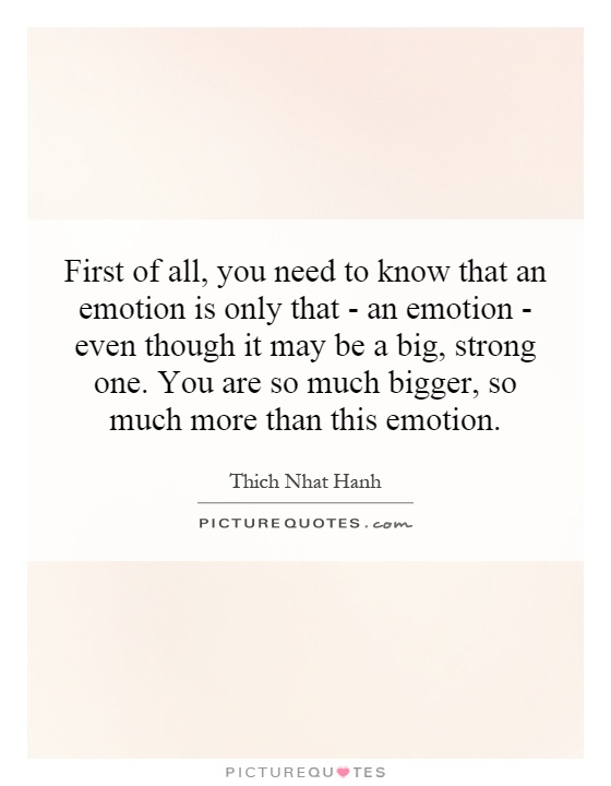 First of all, you need to know that an emotion is only that - an emotion - even though it may be a big, strong one. You are so much bigger, so much more than this emotion Picture Quote #1