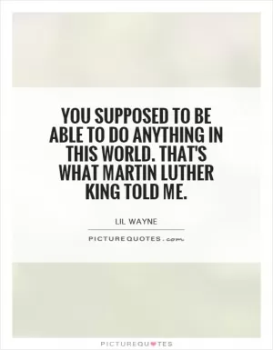 You supposed to be able to do anything in this world. That's what Martin Luther King told me Picture Quote #1