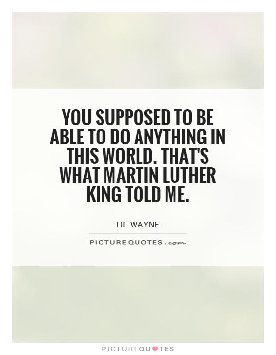You supposed to be able to do anything in this world. That's what Martin Luther King told me Picture Quote #1