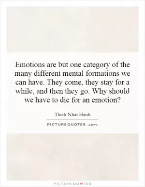 Emotions are but one category of the many different mental formations we can have. They come, they stay for a while, and then they go. Why should we have to die for an emotion? Picture Quote #1