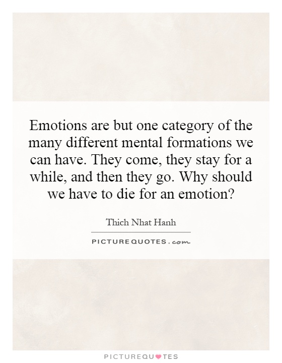 Emotions are but one category of the many different mental formations we can have. They come, they stay for a while, and then they go. Why should we have to die for an emotion? Picture Quote #1