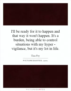 I'll be ready for it to happen and that way it won't happen. It's a burden, being able to control situations with my hyper - vigilance, but it's my lot in life Picture Quote #1