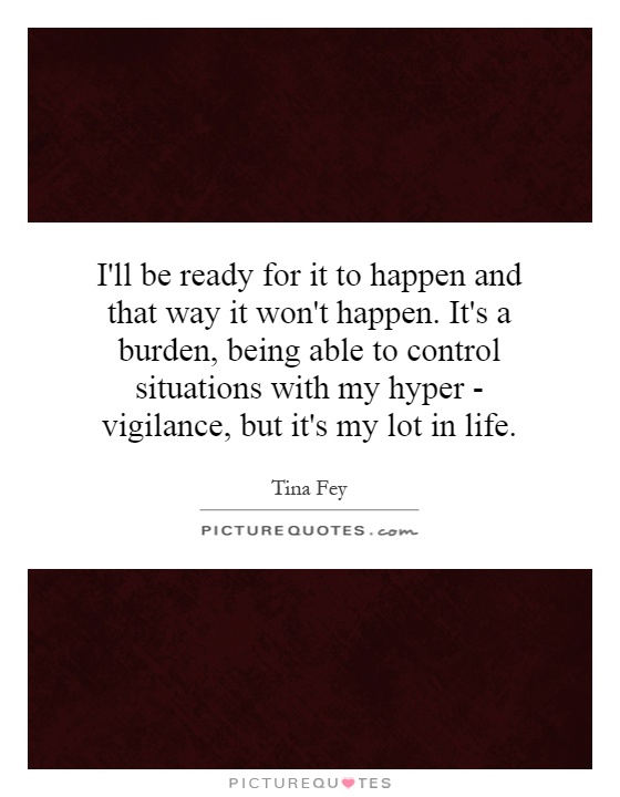 I'll be ready for it to happen and that way it won't happen. It's a burden, being able to control situations with my hyper - vigilance, but it's my lot in life Picture Quote #1