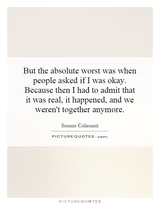 But the absolute worst was when people asked if I was okay. Because then I had to admit that it was real, it happened, and we weren't together anymore Picture Quote #1