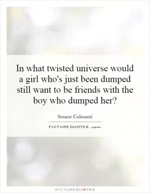 In what twisted universe would a girl who's just been dumped still want to be friends with the boy who dumped her? Picture Quote #1