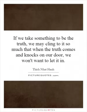 If we take something to be the truth, we may cling to it so much that when the truth comes and knocks on our door, we won't want to let it in Picture Quote #1