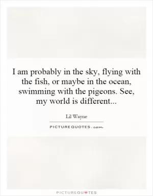 I am probably in the sky, flying with the fish, or maybe in the ocean, swimming with the pigeons. See, my world is different Picture Quote #1