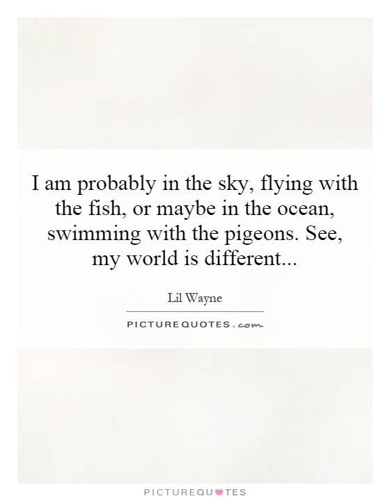 I am probably in the sky, flying with the fish, or maybe in the ocean, swimming with the pigeons. See, my world is different Picture Quote #1