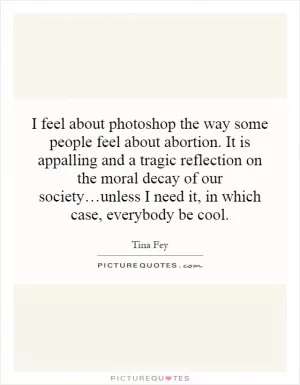 I feel about photoshop the way some people feel about abortion. It is appalling and a tragic reflection on the moral decay of our society…unless I need it, in which case, everybody be cool Picture Quote #1