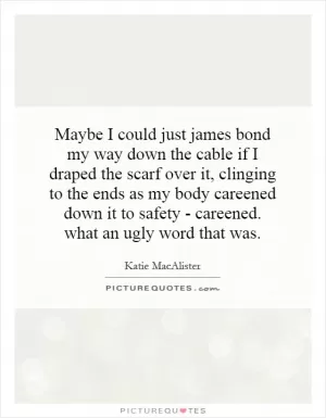 Maybe I could just james bond my way down the cable if I draped the scarf over it, clinging to the ends as my body careened down it to safety - careened. what an ugly word that was Picture Quote #1