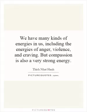 We have many kinds of energies in us, including the energies of anger, violence, and craving. But compassion is also a very strong energy Picture Quote #1