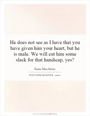 He does not see as I have that you have given him your heart, but he is male. We will cut him some slack for that handicap, yes? Picture Quote #1