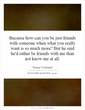 Because how can you be just friends with someone when what you really want is so much more? But he said he'd rather be friends with me than not know me at all Picture Quote #1