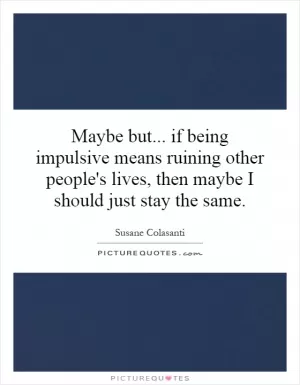 Maybe but... if being impulsive means ruining other people's lives, then maybe I should just stay the same Picture Quote #1