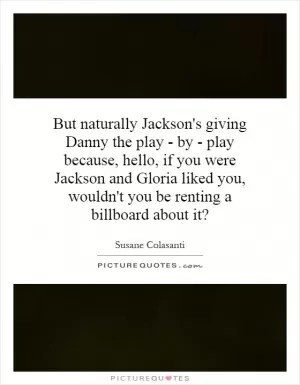 But naturally Jackson's giving Danny the play - by - play because, hello, if you were Jackson and Gloria liked you, wouldn't you be renting a billboard about it? Picture Quote #1