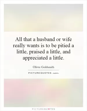 All that a husband or wife really wants is to be pitied a little, praised a little, and appreciated a little Picture Quote #1