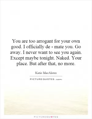 You are too arrogant for your own good. I officially de - mate you. Go away. I never want to see you again. Except maybe tonight. Naked. Your place. But after that, no more Picture Quote #1