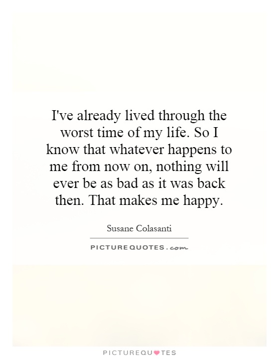 I've already lived through the worst time of my life. So I know that whatever happens to me from now on, nothing will ever be as bad as it was back then. That makes me happy Picture Quote #1