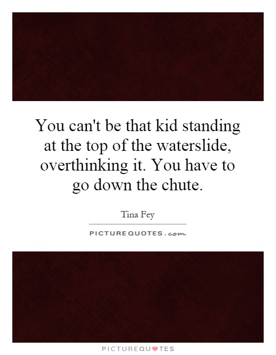 You can't be that kid standing at the top of the waterslide, overthinking it. You have to go down the chute Picture Quote #1