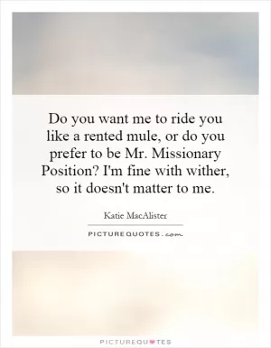 Do you want me to ride you like a rented mule, or do you prefer to be Mr. Missionary Position? I'm fine with wither, so it doesn't matter to me Picture Quote #1
