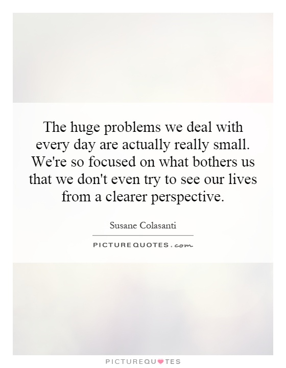 The huge problems we deal with every day are actually really small. We're so focused on what bothers us that we don't even try to see our lives from a clearer perspective Picture Quote #1