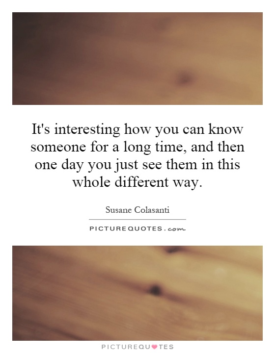 It's interesting how you can know someone for a long time, and then one day you just see them in this whole different way Picture Quote #1