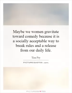 Maybe we women gravitate toward comedy because it is a socially acceptable way to break rules and a release from our daily life Picture Quote #1