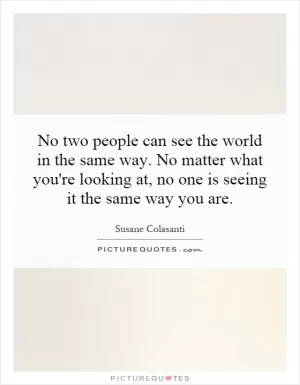 No two people can see the world in the same way. No matter what you're looking at, no one is seeing it the same way you are Picture Quote #1