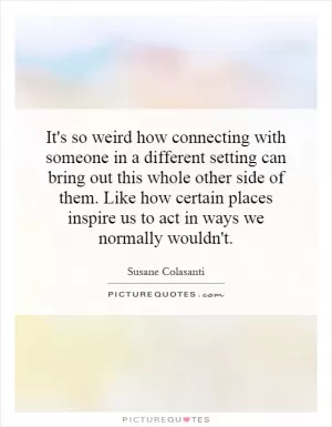 It's so weird how connecting with someone in a different setting can bring out this whole other side of them. Like how certain places inspire us to act in ways we normally wouldn't Picture Quote #1
