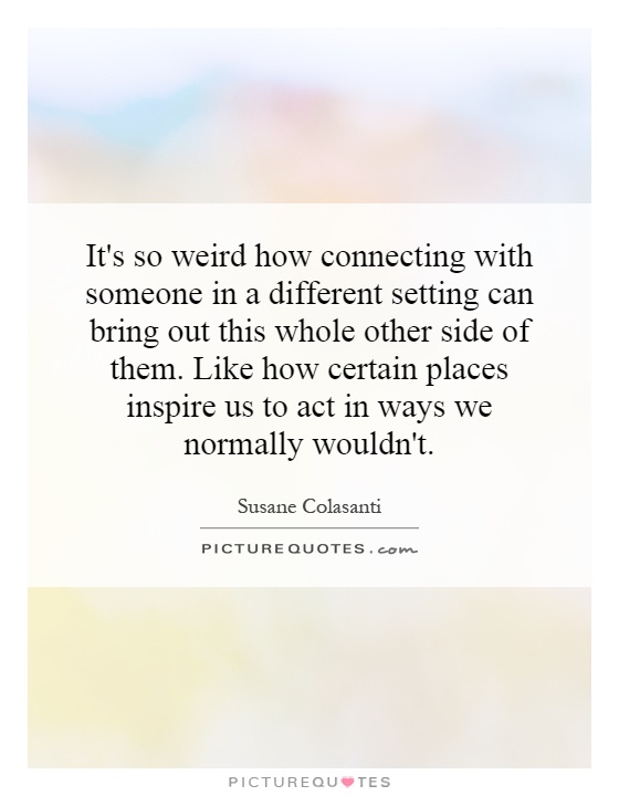 It's so weird how connecting with someone in a different setting can bring out this whole other side of them. Like how certain places inspire us to act in ways we normally wouldn't Picture Quote #1