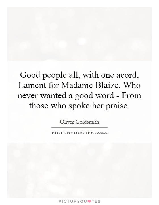 Good people all, with one acord, Lament for Madame Blaize, Who never wanted a good word - From those who spoke her praise Picture Quote #1