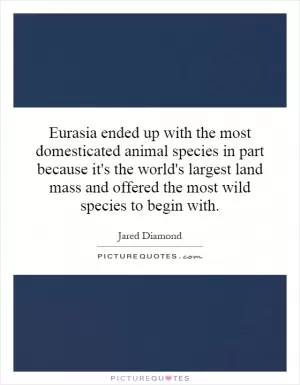 Eurasia ended up with the most domesticated animal species in part because it's the world's largest land mass and offered the most wild species to begin with Picture Quote #1