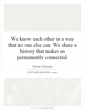 We know each other in a way that no one else can. We share a history that makes us permanently connected Picture Quote #1