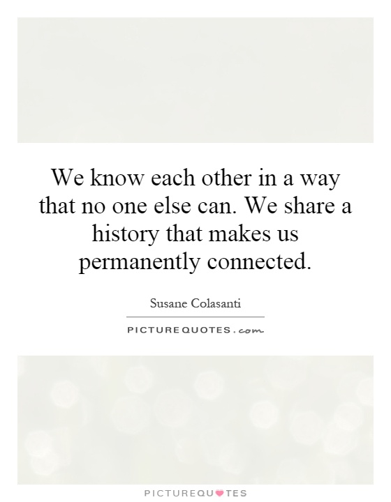 We know each other in a way that no one else can. We share a history that makes us permanently connected Picture Quote #1