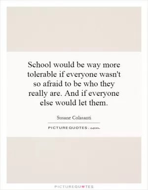 School would be way more tolerable if everyone wasn't so afraid to be who they really are. And if everyone else would let them Picture Quote #1