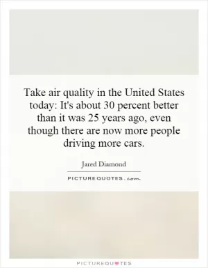 Take air quality in the United States today: It's about 30 percent better than it was 25 years ago, even though there are now more people driving more cars Picture Quote #1