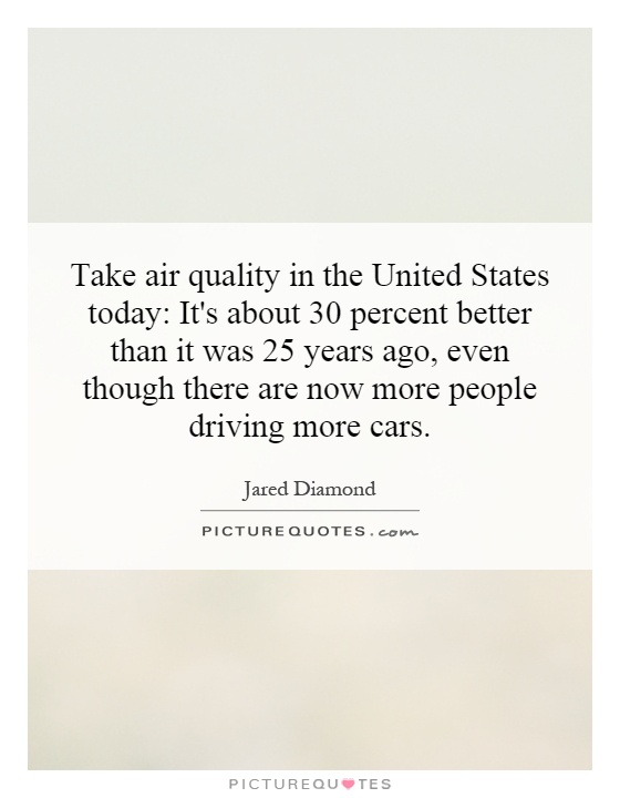 Take air quality in the United States today: It's about 30 percent better than it was 25 years ago, even though there are now more people driving more cars Picture Quote #1
