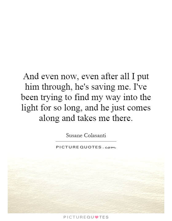 And even now, even after all I put him through, he's saving me. I've been trying to find my way into the light for so long, and he just comes along and takes me there Picture Quote #1