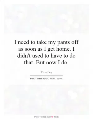 I need to take my pants off as soon as I get home. I didn't used to have to do that. But now I do Picture Quote #1