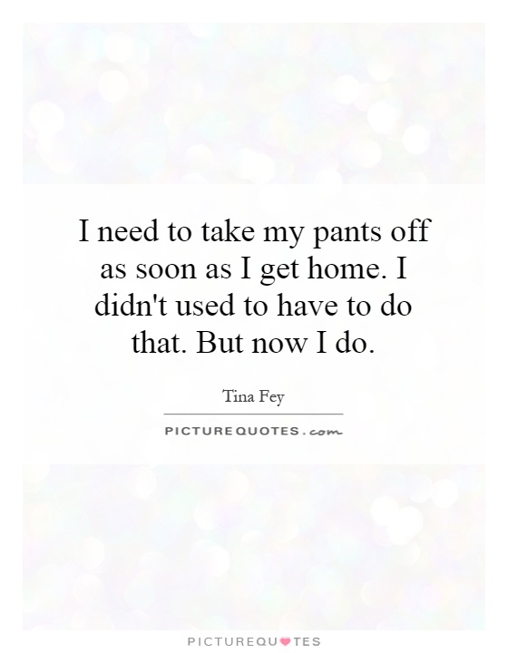 I need to take my pants off as soon as I get home. I didn't used to have to do that. But now I do Picture Quote #1