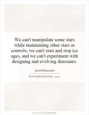 We can't manipulate some stars while maintaining other stars as controls; we can't start and stop ice ages, and we can't experiment with designing and evolving dinosaurs Picture Quote #1